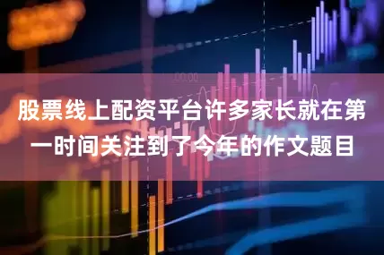 股票线上配资平台许多家长就在第一时间关注到了今年的作文题目