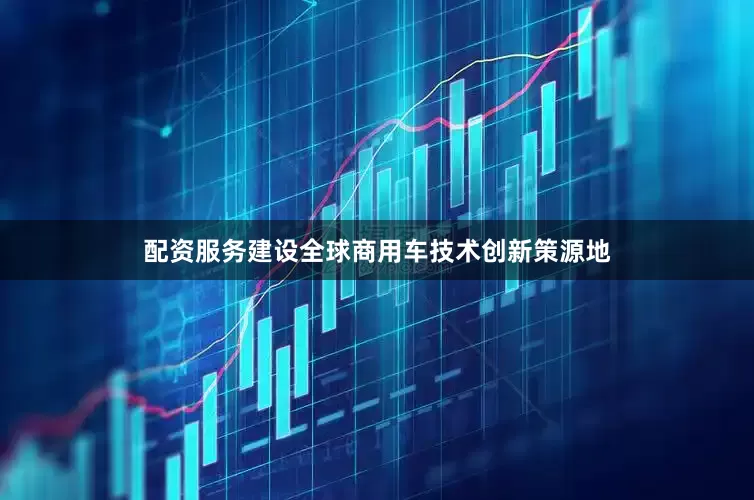 配资服务建设全球商用车技术创新策源地