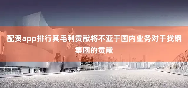 配资app排行其毛利贡献将不亚于国内业务对于找钢集团的贡献