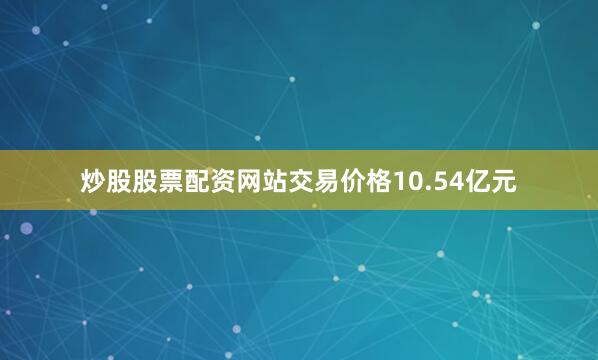 炒股股票配资网站交易价格10.54亿元
